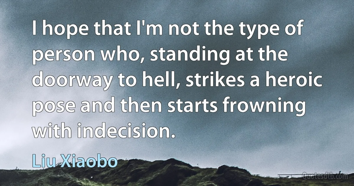 I hope that I'm not the type of person who, standing at the doorway to hell, strikes a heroic pose and then starts frowning with indecision. (Liu Xiaobo)