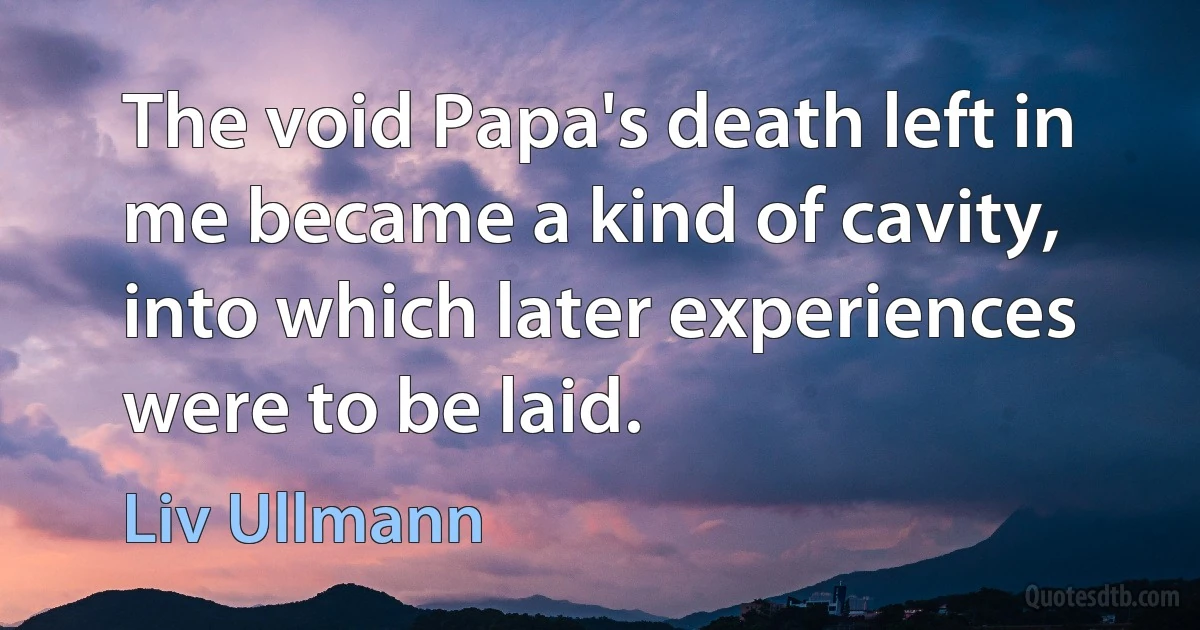 The void Papa's death left in me became a kind of cavity, into which later experiences were to be laid. (Liv Ullmann)