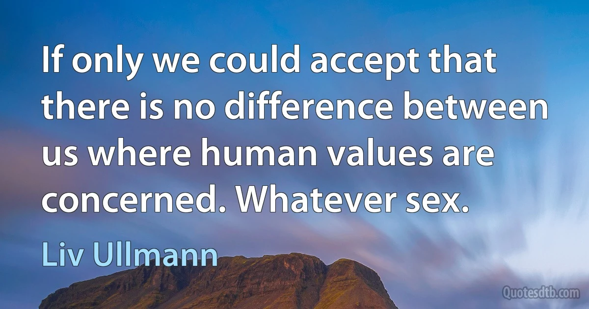 If only we could accept that there is no difference between us where human values are concerned. Whatever sex. (Liv Ullmann)