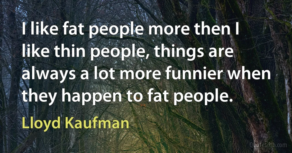 I like fat people more then I like thin people, things are always a lot more funnier when they happen to fat people. (Lloyd Kaufman)