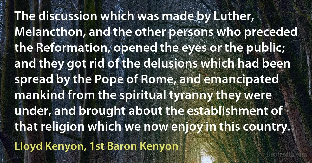 The discussion which was made by Luther, Melancthon, and the other persons who preceded the Reformation, opened the eyes or the public; and they got rid of the delusions which had been spread by the Pope of Rome, and emancipated mankind from the spiritual tyranny they were under, and brought about the establishment of that religion which we now enjoy in this country. (Lloyd Kenyon, 1st Baron Kenyon)