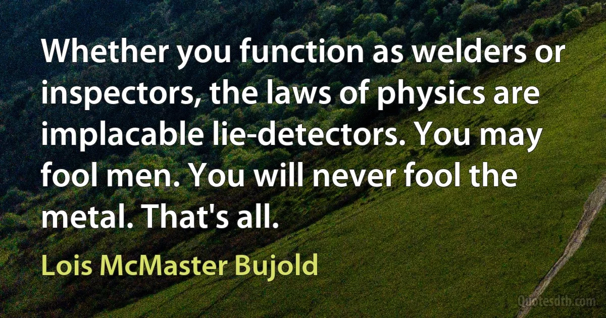 Whether you function as welders or inspectors, the laws of physics are implacable lie-detectors. You may fool men. You will never fool the metal. That's all. (Lois McMaster Bujold)