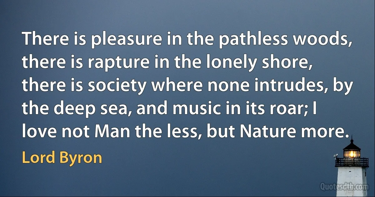 There is pleasure in the pathless woods, there is rapture in the lonely shore, there is society where none intrudes, by the deep sea, and music in its roar; I love not Man the less, but Nature more. (Lord Byron)