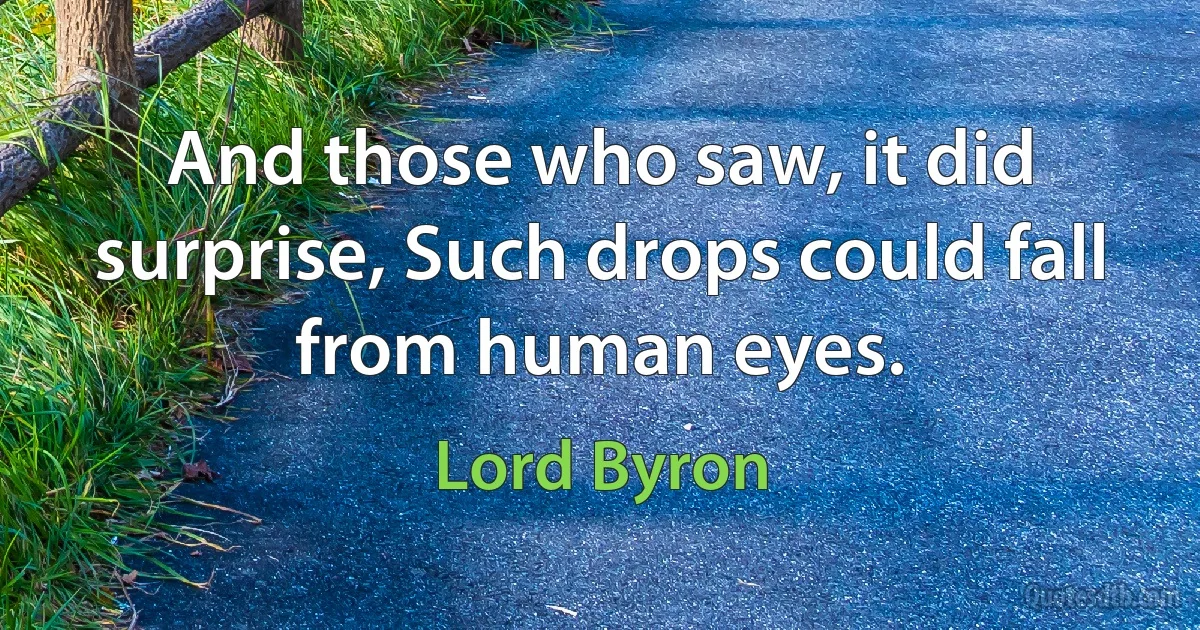 And those who saw, it did surprise, Such drops could fall from human eyes. (Lord Byron)