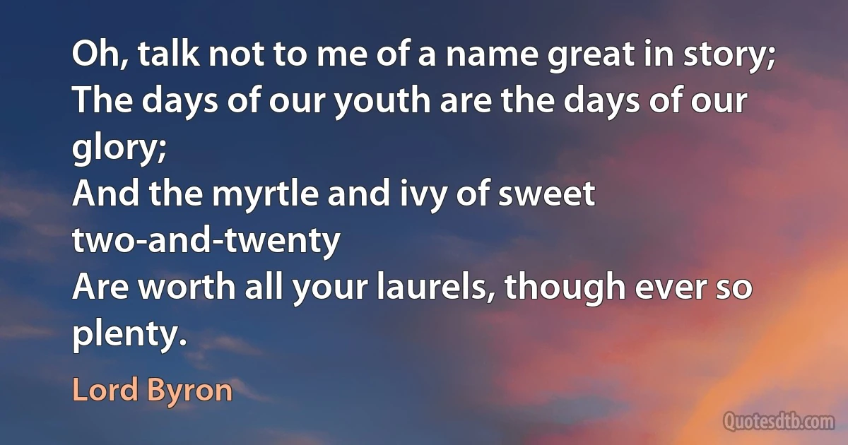 Oh, talk not to me of a name great in story;
The days of our youth are the days of our glory;
And the myrtle and ivy of sweet two-and-twenty
Are worth all your laurels, though ever so plenty. (Lord Byron)