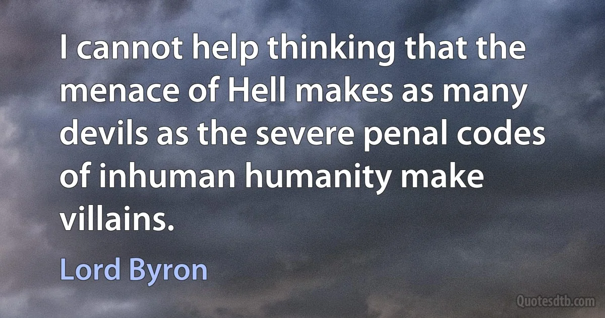 I cannot help thinking that the menace of Hell makes as many devils as the severe penal codes of inhuman humanity make villains. (Lord Byron)