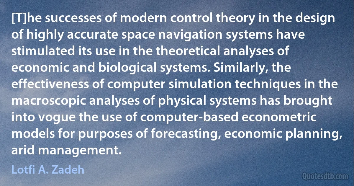 [T]he successes of modern control theory in the design of highly accurate space navigation systems have stimulated its use in the theoretical analyses of economic and biological systems. Similarly, the effectiveness of computer simulation techniques in the macroscopic analyses of physical systems has brought into vogue the use of computer-based econometric models for purposes of forecasting, economic planning, arid management. (Lotfi A. Zadeh)