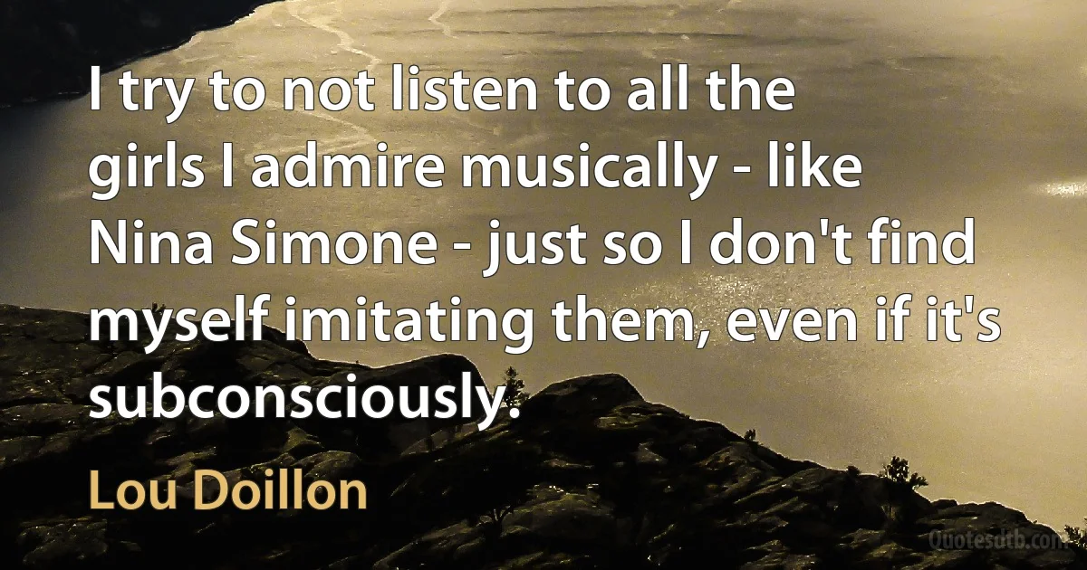 I try to not listen to all the girls I admire musically - like Nina Simone - just so I don't find myself imitating them, even if it's subconsciously. (Lou Doillon)