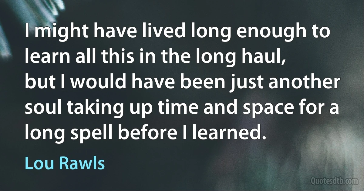 I might have lived long enough to learn all this in the long haul, but I would have been just another soul taking up time and space for a long spell before I learned. (Lou Rawls)