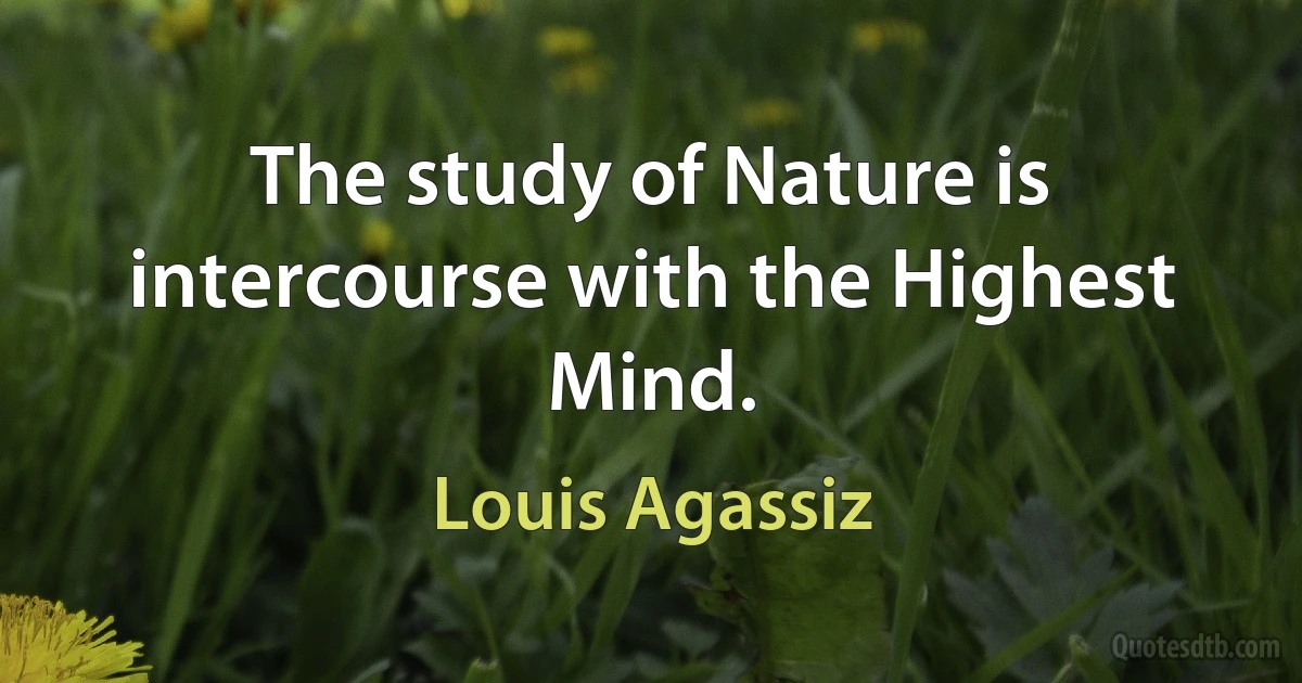 The study of Nature is intercourse with the Highest Mind. (Louis Agassiz)