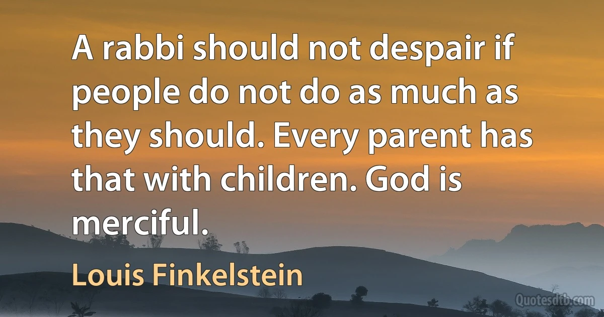 A rabbi should not despair if people do not do as much as they should. Every parent has that with children. God is merciful. (Louis Finkelstein)