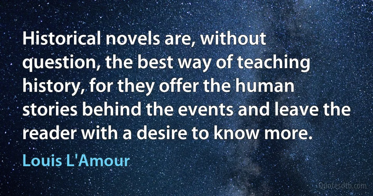 Historical novels are, without question, the best way of teaching history, for they offer the human stories behind the events and leave the reader with a desire to know more. (Louis L'Amour)