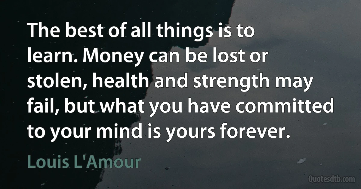 The best of all things is to learn. Money can be lost or stolen, health and strength may fail, but what you have committed to your mind is yours forever. (Louis L'Amour)