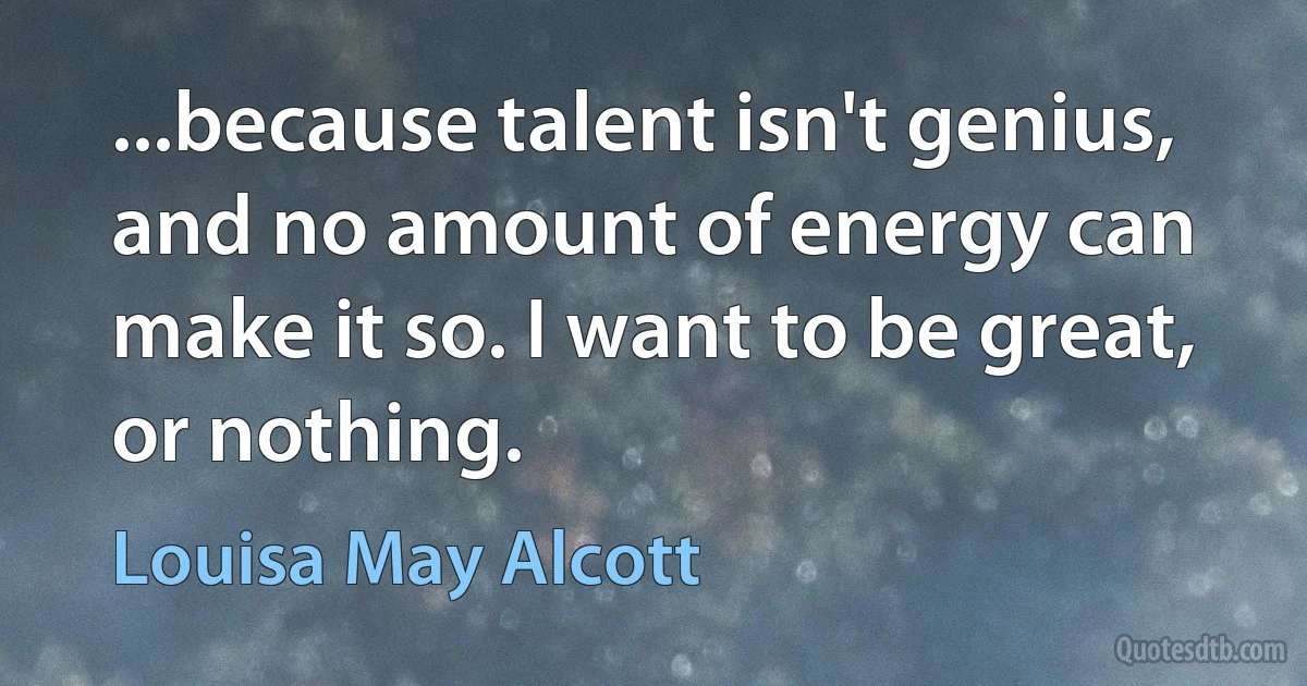 ...because talent isn't genius, and no amount of energy can make it so. I want to be great, or nothing. (Louisa May Alcott)