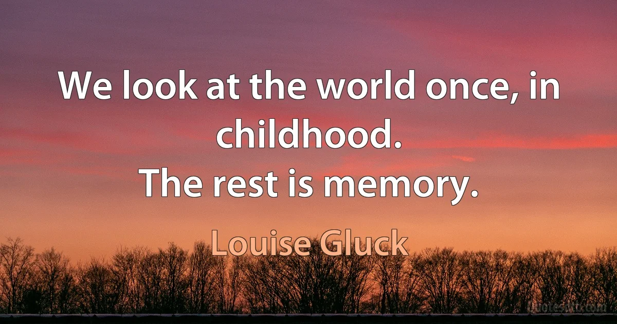 We look at the world once, in childhood.
The rest is memory. (Louise Gluck)