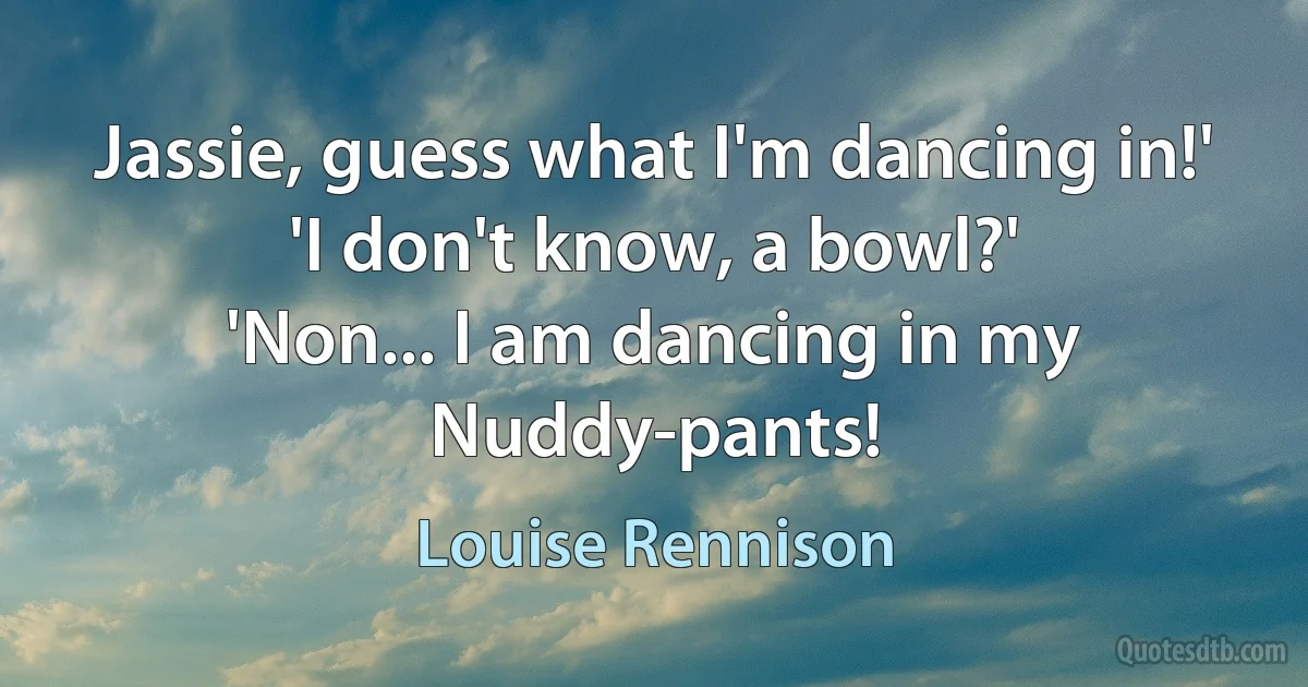 Jassie, guess what I'm dancing in!'
'I don't know, a bowl?'
'Non... I am dancing in my Nuddy-pants! (Louise Rennison)