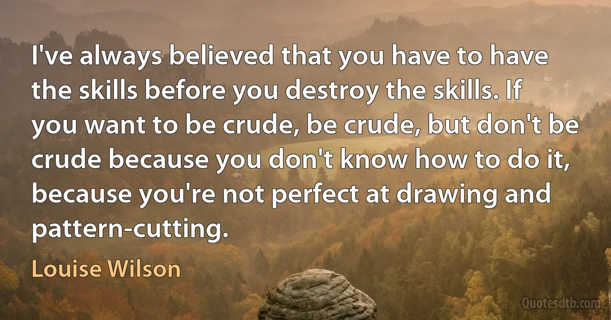 I've always believed that you have to have the skills before you destroy the skills. If you want to be crude, be crude, but don't be crude because you don't know how to do it, because you're not perfect at drawing and pattern-cutting. (Louise Wilson)