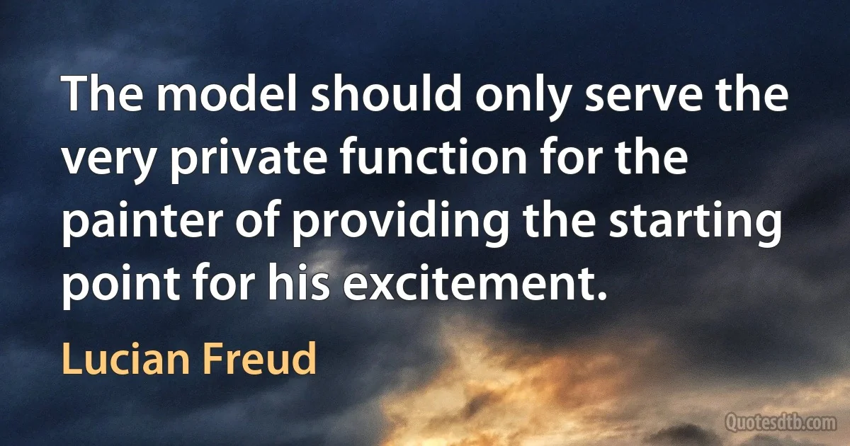 The model should only serve the very private function for the painter of providing the starting point for his excitement. (Lucian Freud)