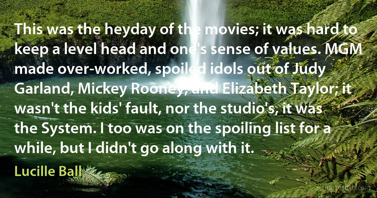 This was the heyday of the movies; it was hard to keep a level head and one's sense of values. MGM made over-worked, spoiled idols out of Judy Garland, Mickey Rooney, and Elizabeth Taylor; it wasn't the kids' fault, nor the studio's, it was the System. I too was on the spoiling list for a while, but I didn't go along with it. (Lucille Ball)