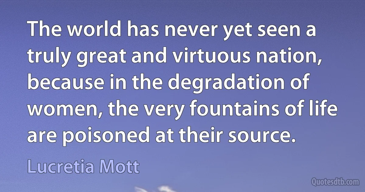 The world has never yet seen a truly great and virtuous nation, because in the degradation of women, the very fountains of life are poisoned at their source. (Lucretia Mott)