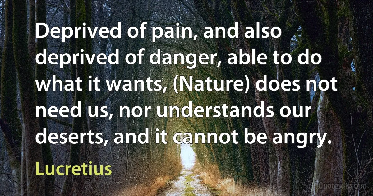 Deprived of pain, and also deprived of danger, able to do what it wants, (Nature) does not need us, nor understands our deserts, and it cannot be angry. (Lucretius)