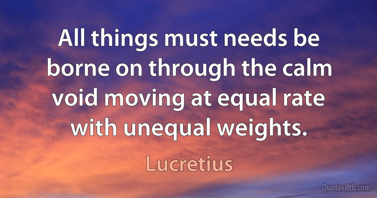 All things must needs be borne on through the calm void moving at equal rate with unequal weights. (Lucretius)