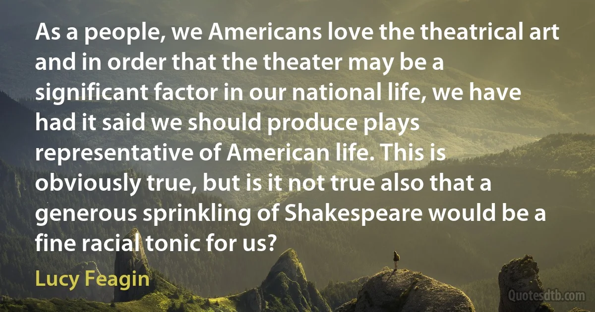 As a people, we Americans love the theatrical art and in order that the theater may be a significant factor in our national life, we have had it said we should produce plays representative of American life. This is obviously true, but is it not true also that a generous sprinkling of Shakespeare would be a fine racial tonic for us? (Lucy Feagin)