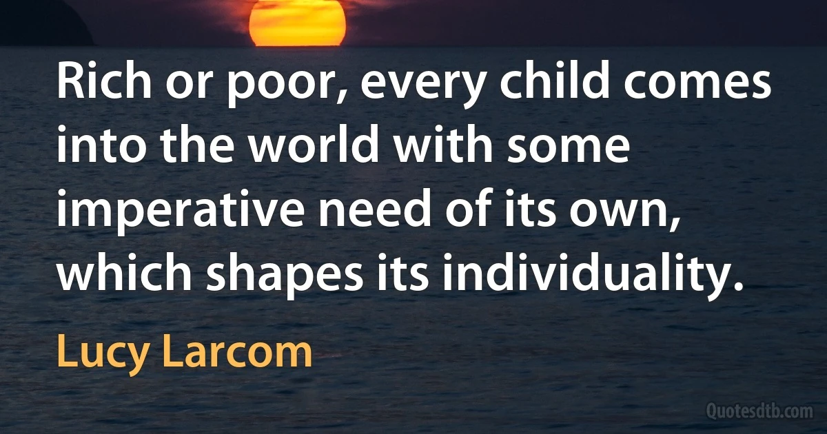 Rich or poor, every child comes into the world with some imperative need of its own, which shapes its individuality. (Lucy Larcom)