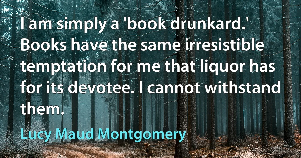 I am simply a 'book drunkard.' Books have the same irresistible temptation for me that liquor has for its devotee. I cannot withstand them. (Lucy Maud Montgomery)