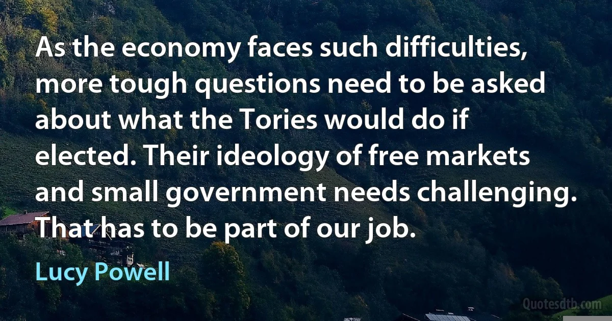 As the economy faces such difficulties, more tough questions need to be asked about what the Tories would do if elected. Their ideology of free markets and small government needs challenging. That has to be part of our job. (Lucy Powell)