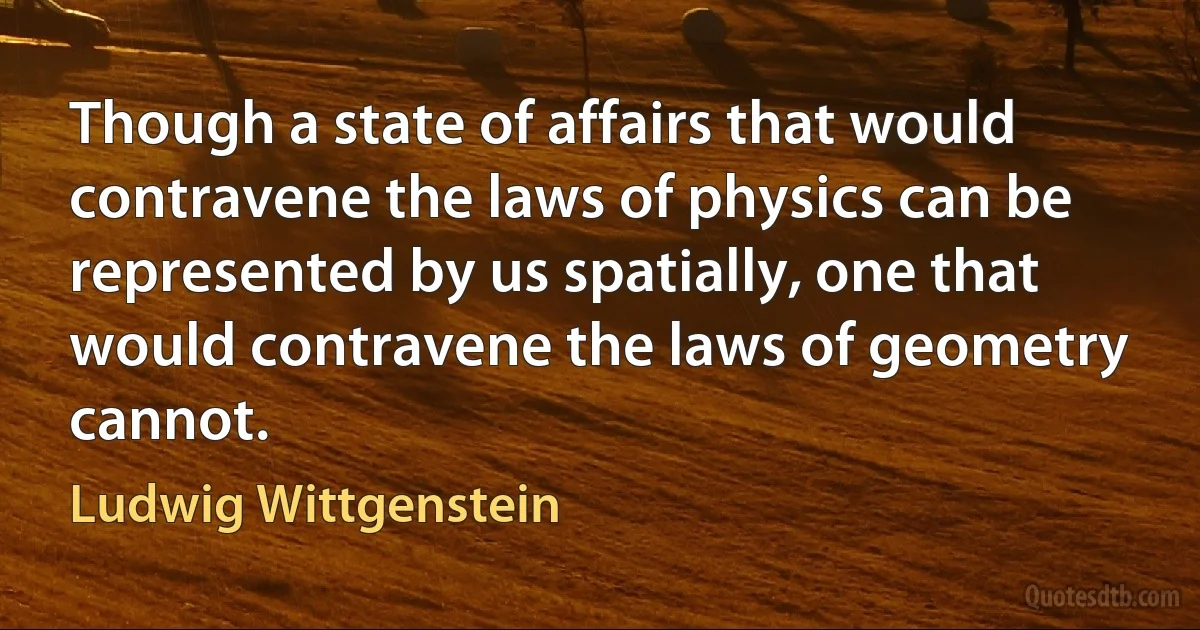 Though a state of affairs that would contravene the laws of physics can be represented by us spatially, one that would contravene the laws of geometry cannot. (Ludwig Wittgenstein)