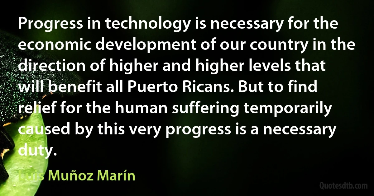 Progress in technology is necessary for the economic development of our country in the direction of higher and higher levels that will benefit all Puerto Ricans. But to find relief for the human suffering temporarily caused by this very progress is a necessary duty. (Luis Muñoz Marín)