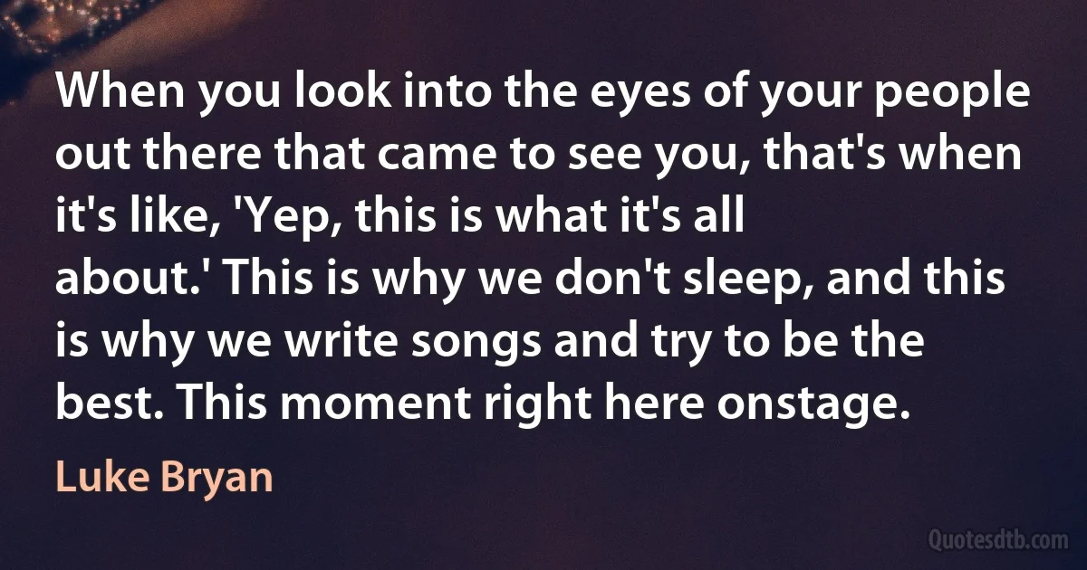 When you look into the eyes of your people out there that came to see you, that's when it's like, 'Yep, this is what it's all about.' This is why we don't sleep, and this is why we write songs and try to be the best. This moment right here onstage. (Luke Bryan)