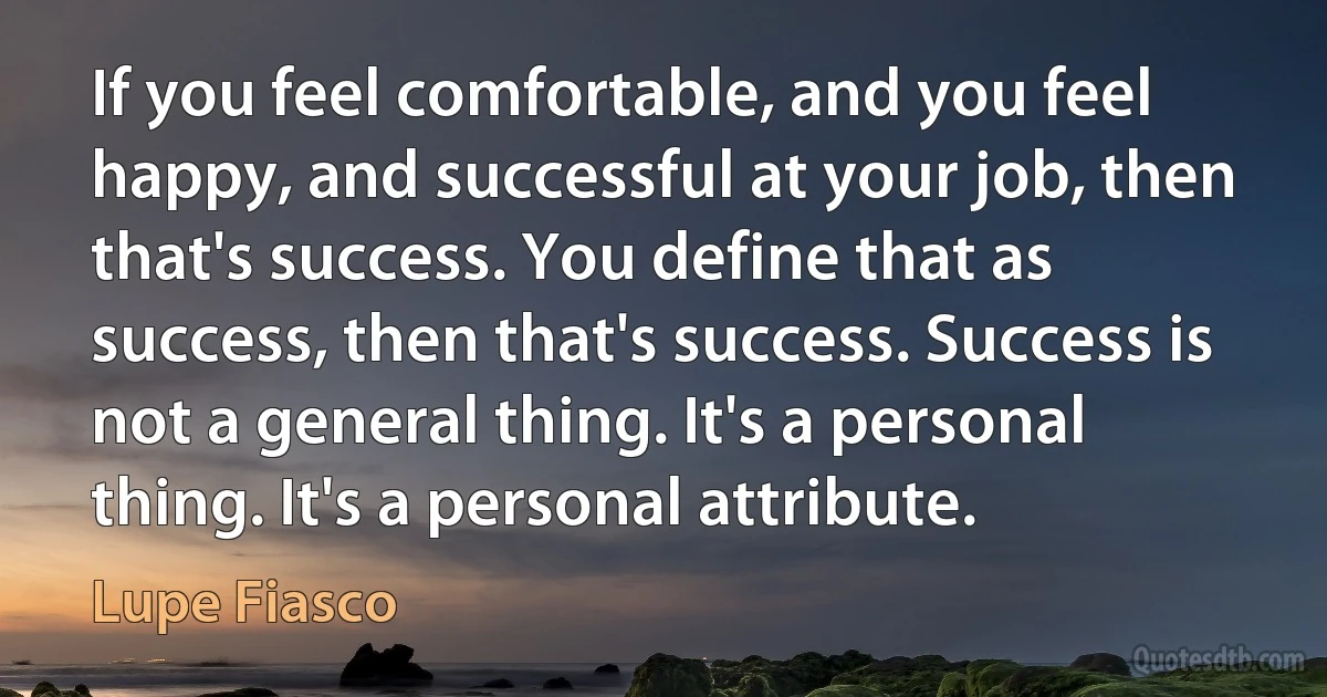 If you feel comfortable, and you feel happy, and successful at your job, then that's success. You define that as success, then that's success. Success is not a general thing. It's a personal thing. It's a personal attribute. (Lupe Fiasco)