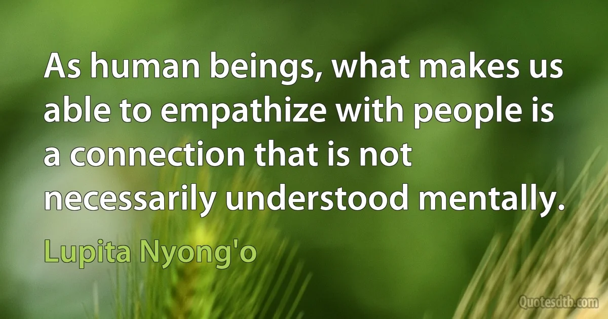 As human beings, what makes us able to empathize with people is a connection that is not necessarily understood mentally. (Lupita Nyong'o)