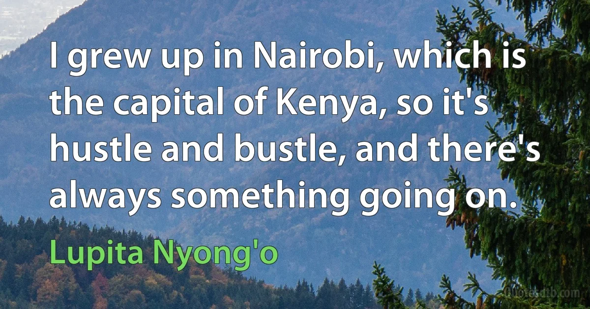 I grew up in Nairobi, which is the capital of Kenya, so it's hustle and bustle, and there's always something going on. (Lupita Nyong'o)