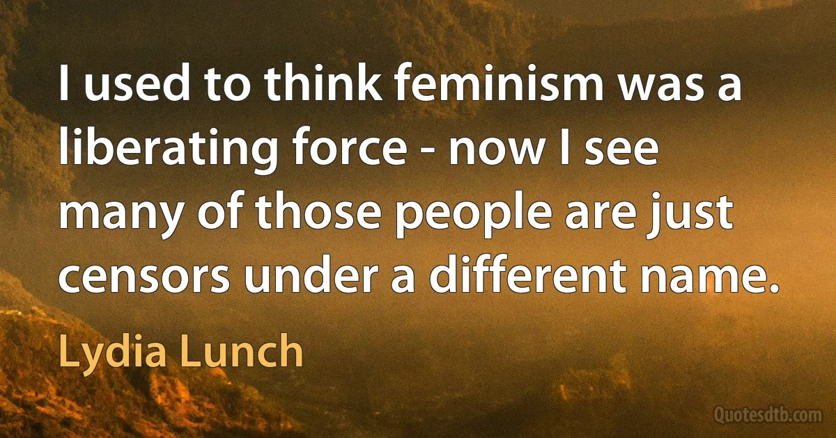 I used to think feminism was a liberating force - now I see many of those people are just censors under a different name. (Lydia Lunch)