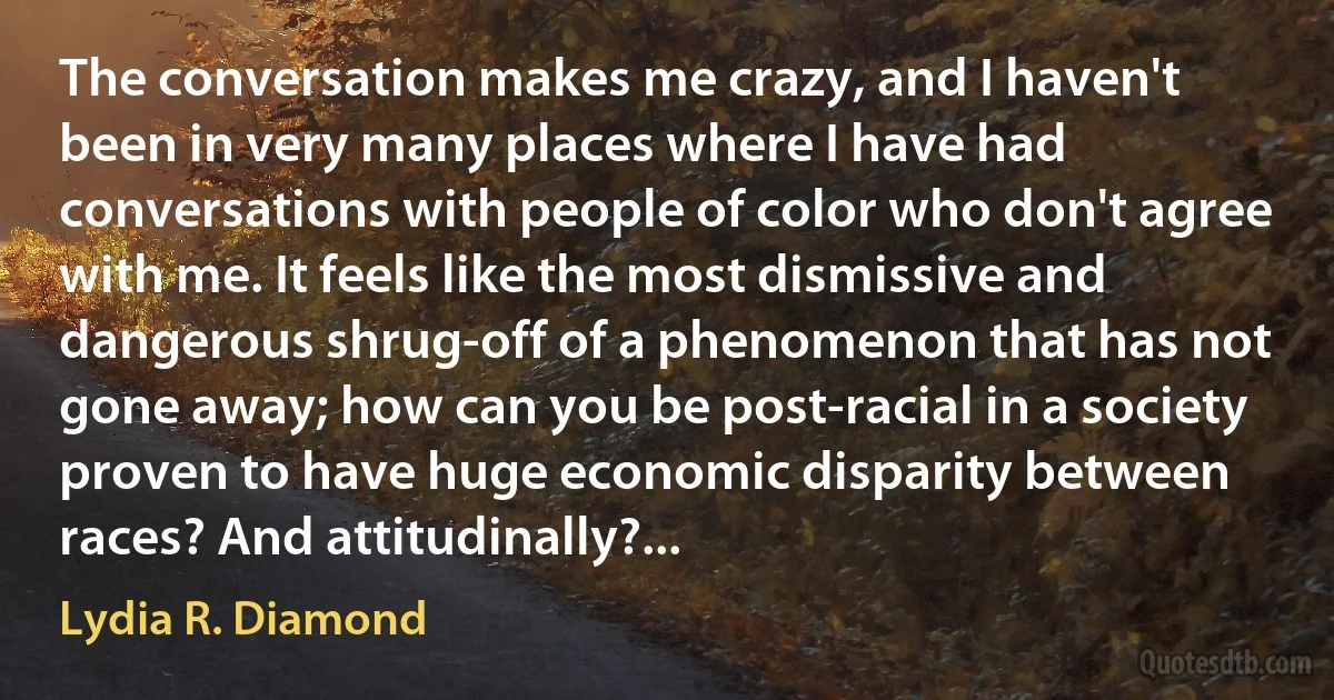 The conversation makes me crazy, and I haven't been in very many places where I have had conversations with people of color who don't agree with me. It feels like the most dismissive and dangerous shrug-off of a phenomenon that has not gone away; how can you be post-racial in a society proven to have huge economic disparity between races? And attitudinally?... (Lydia R. Diamond)
