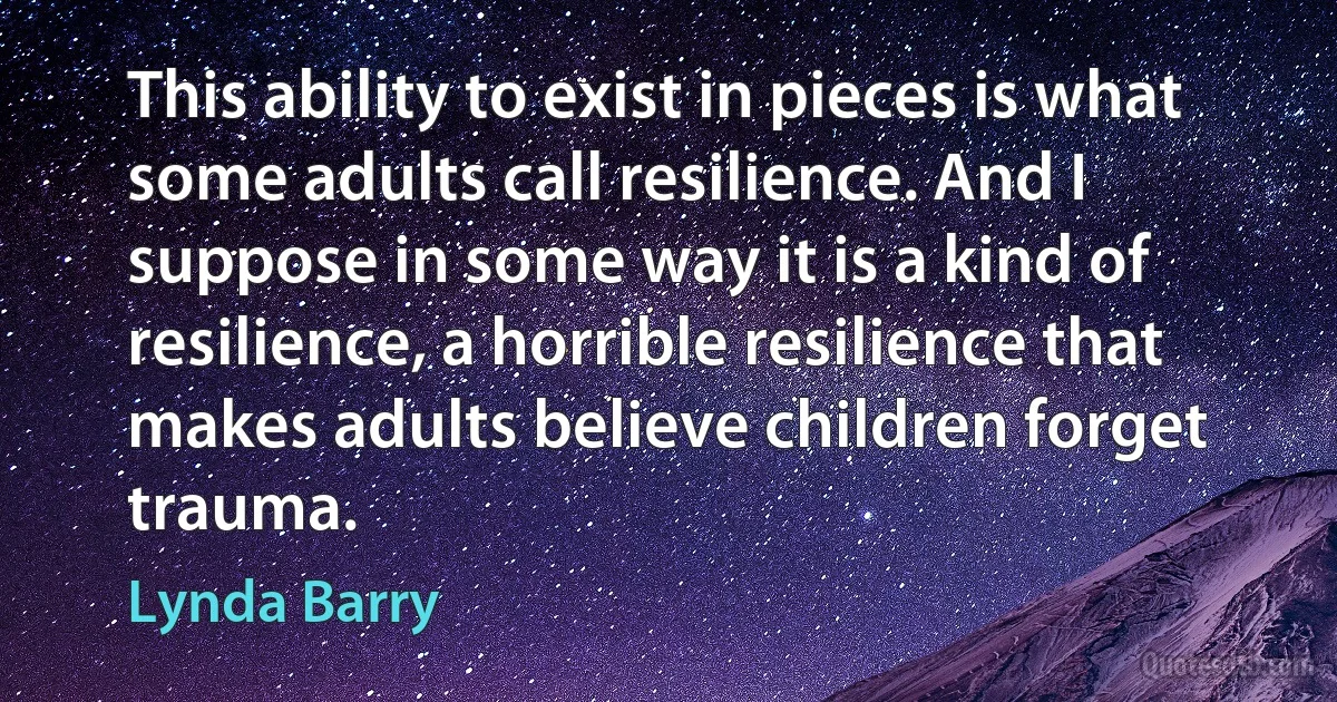 This ability to exist in pieces is what some adults call resilience. And I suppose in some way it is a kind of resilience, a horrible resilience that makes adults believe children forget trauma. (Lynda Barry)