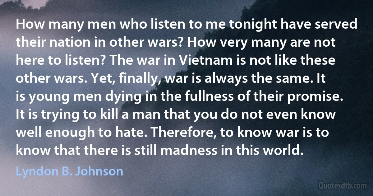 How many men who listen to me tonight have served their nation in other wars? How very many are not here to listen? The war in Vietnam is not like these other wars. Yet, finally, war is always the same. It is young men dying in the fullness of their promise. It is trying to kill a man that you do not even know well enough to hate. Therefore, to know war is to know that there is still madness in this world. (Lyndon B. Johnson)