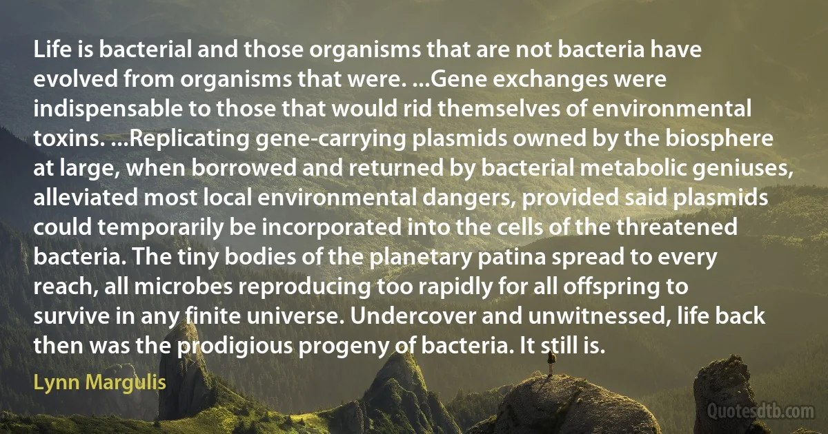 Life is bacterial and those organisms that are not bacteria have evolved from organisms that were. ...Gene exchanges were indispensable to those that would rid themselves of environmental toxins. ...Replicating gene-carrying plasmids owned by the biosphere at large, when borrowed and returned by bacterial metabolic geniuses, alleviated most local environmental dangers, provided said plasmids could temporarily be incorporated into the cells of the threatened bacteria. The tiny bodies of the planetary patina spread to every reach, all microbes reproducing too rapidly for all offspring to survive in any finite universe. Undercover and unwitnessed, life back then was the prodigious progeny of bacteria. It still is. (Lynn Margulis)