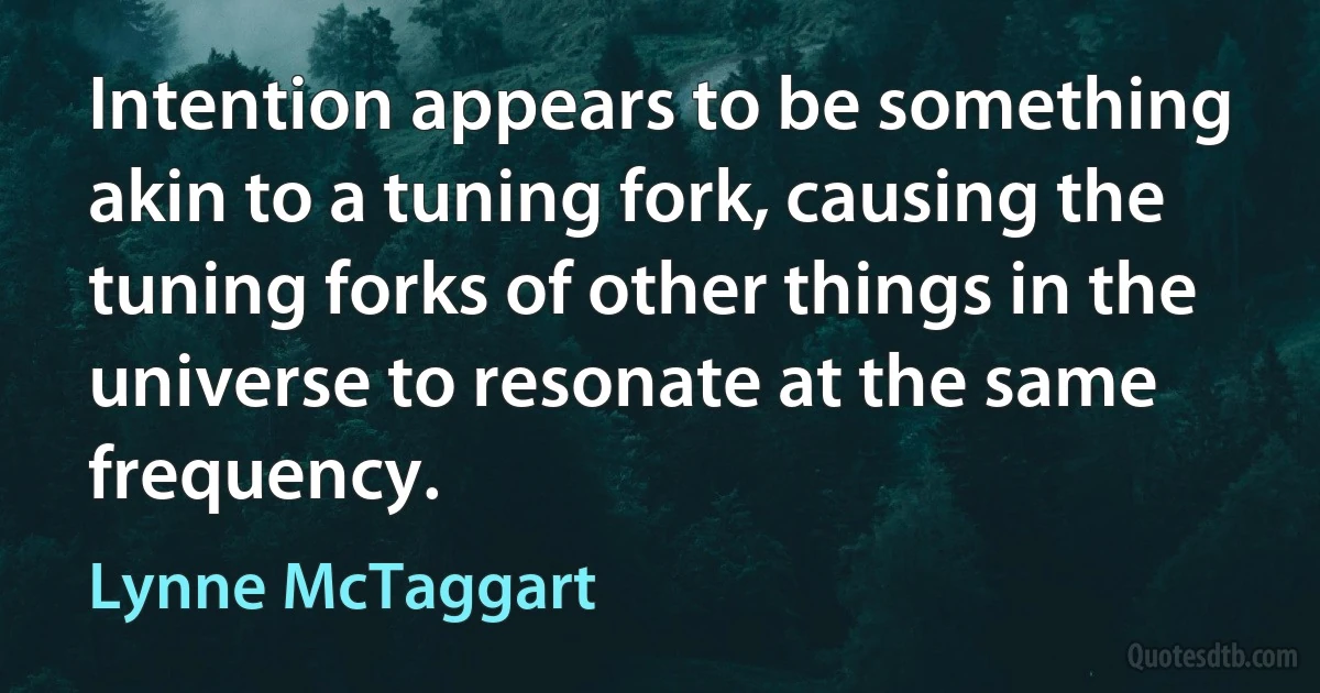 Intention appears to be something akin to a tuning fork, causing the tuning forks of other things in the universe to resonate at the same frequency. (Lynne McTaggart)