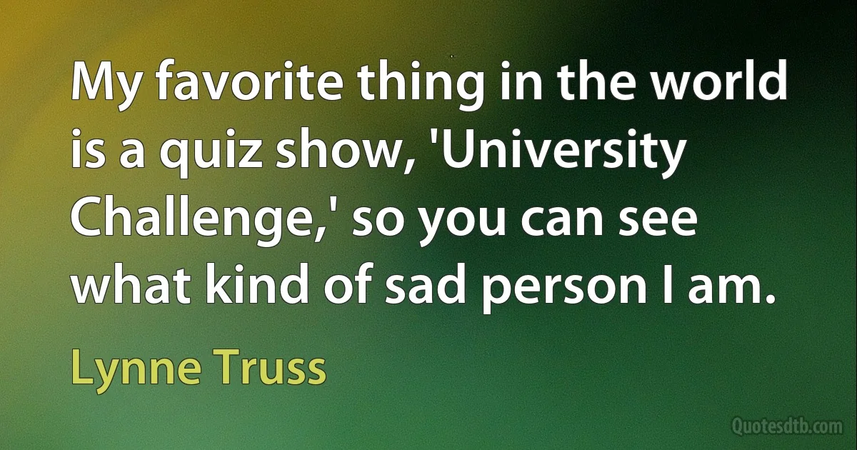 My favorite thing in the world is a quiz show, 'University Challenge,' so you can see what kind of sad person I am. (Lynne Truss)