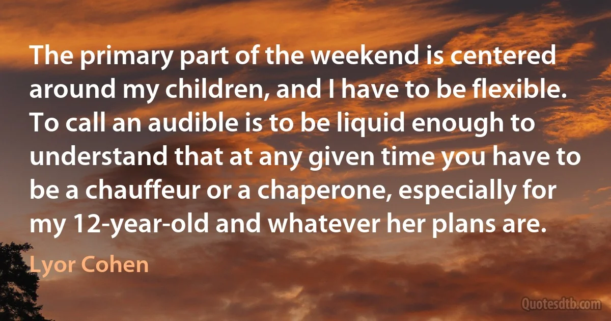 The primary part of the weekend is centered around my children, and I have to be flexible. To call an audible is to be liquid enough to understand that at any given time you have to be a chauffeur or a chaperone, especially for my 12-year-old and whatever her plans are. (Lyor Cohen)