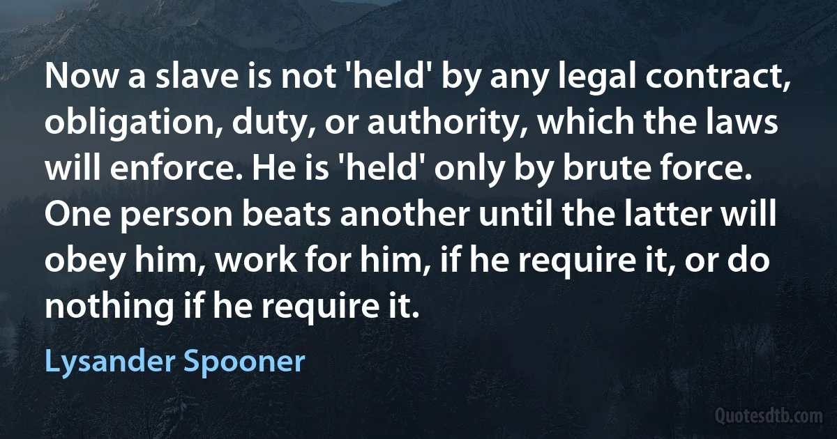 Now a slave is not 'held' by any legal contract, obligation, duty, or authority, which the laws will enforce. He is 'held' only by brute force. One person beats another until the latter will obey him, work for him, if he require it, or do nothing if he require it. (Lysander Spooner)