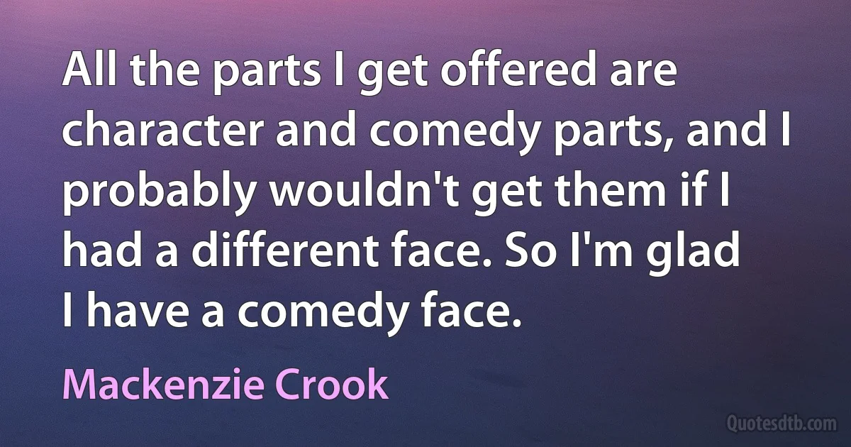 All the parts I get offered are character and comedy parts, and I probably wouldn't get them if I had a different face. So I'm glad I have a comedy face. (Mackenzie Crook)