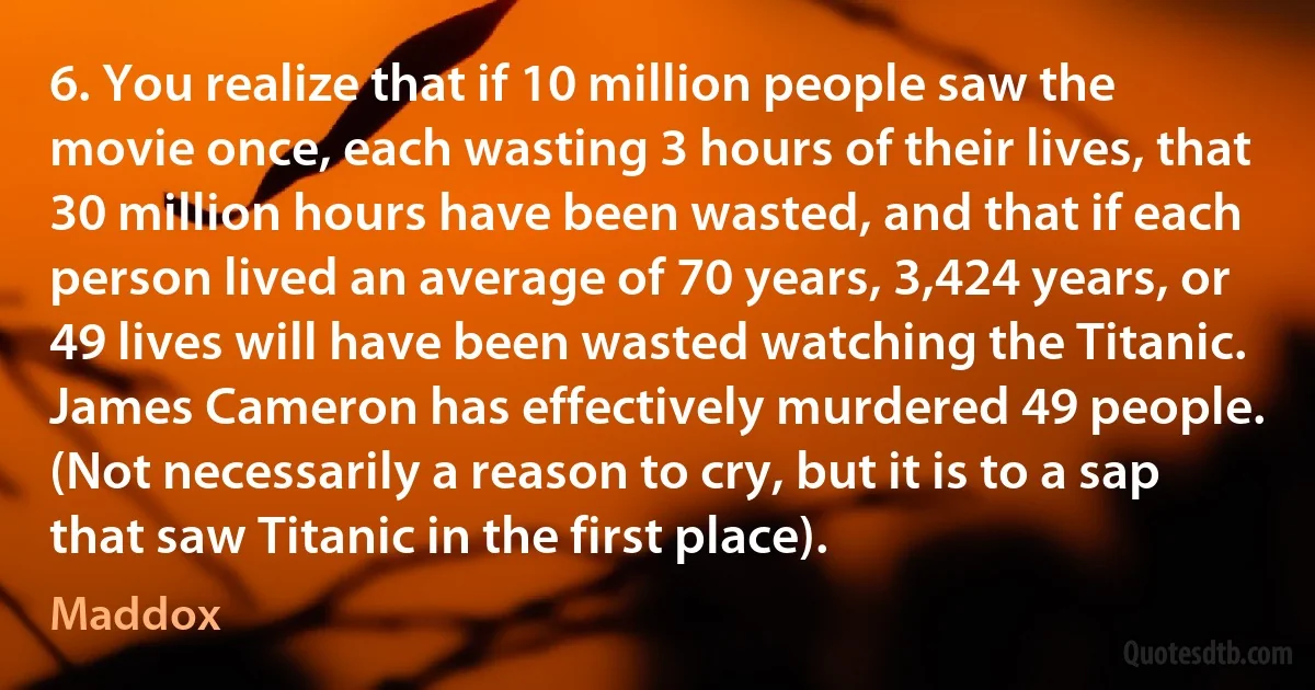 6. You realize that if 10 million people saw the movie once, each wasting 3 hours of their lives, that 30 million hours have been wasted, and that if each person lived an average of 70 years, 3,424 years, or 49 lives will have been wasted watching the Titanic. James Cameron has effectively murdered 49 people. (Not necessarily a reason to cry, but it is to a sap that saw Titanic in the first place). (Maddox)