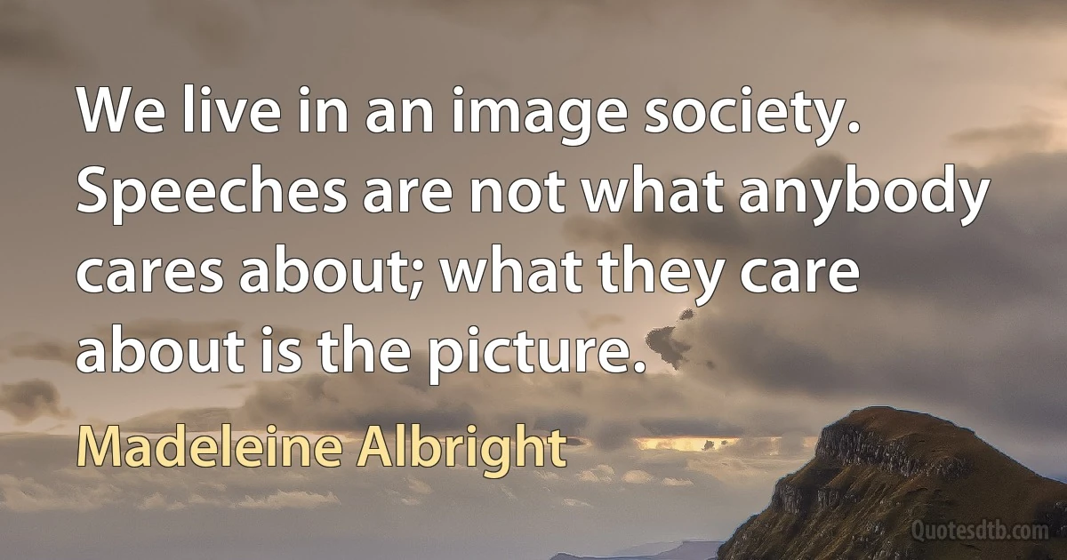 We live in an image society. Speeches are not what anybody cares about; what they care about is the picture. (Madeleine Albright)