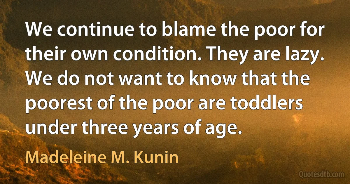 We continue to blame the poor for their own condition. They are lazy. We do not want to know that the poorest of the poor are toddlers under three years of age. (Madeleine M. Kunin)