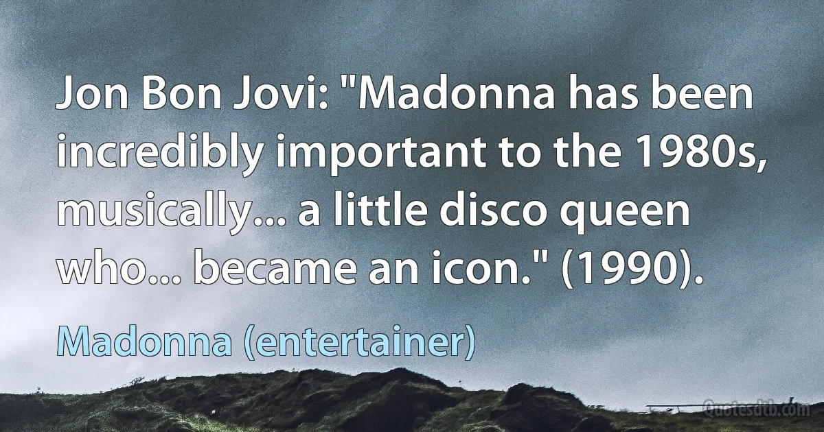 Jon Bon Jovi: "Madonna has been incredibly important to the 1980s, musically... a little disco queen who... became an icon." (1990). (Madonna (entertainer))